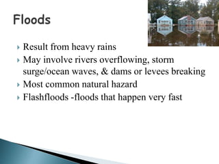  Result from heavy rains
 May involve rivers overflowing, storm
surge/ocean waves, & dams or levees breaking
 Most common natural hazard
 Flashfloods -floods that happen very fast
 
