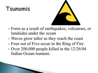  Form as a result of earthquakes, volcanoes, or
landsides under the ocean
 Waves grow taller as they reach the coast
 Four out of Five occur in the Ring of Fire
 Over 200,000 people killed in the 12/26/04
Indian Ocean tsunami.
 