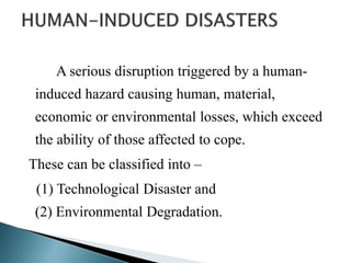 A serious disruption triggered by a human-
induced hazard causing human, material,
economic or environmental losses, which exceed
the ability of those affected to cope.
These can be classified into –
(1) Technological Disaster and
(2) Environmental Degradation.
 