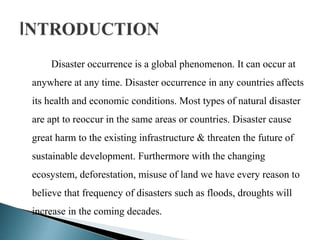 Disaster occurrence is a global phenomenon. It can occur at
anywhere at any time. Disaster occurrence in any countries affects
its health and economic conditions. Most types of natural disaster
are apt to reoccur in the same areas or countries. Disaster cause
great harm to the existing infrastructure & threaten the future of
sustainable development. Furthermore with the changing
ecosystem, deforestation, misuse of land we have every reason to
believe that frequency of disasters such as floods, droughts will
increase in the coming decades.
 