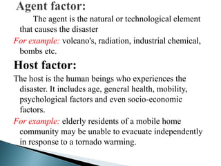 The agent is the natural or technological element
that causes the disaster
For example: volcano's, radiation, industrial chemical,
bombs etc.
Host factor:
The host is the human beings who experiences the
disaster. It includes age, general health, mobility,
psychological factors and even socio-economic
factors.
For example: elderly residents of a mobile home
community may be unable to evacuate independently
in response to a tornado warming.
 