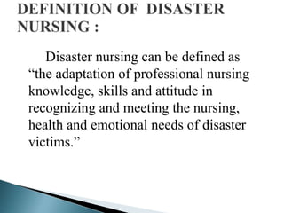 Disaster nursing can be defined as
“the adaptation of professional nursing
knowledge, skills and attitude in
recognizing and meeting the nursing,
health and emotional needs of disaster
victims.”
 