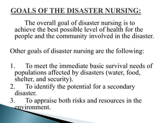 The overall goal of disaster nursing is to
achieve the best possible level of health for the
people and the community involved in the disaster.
Other goals of disaster nursing are the following:
1. To meet the immediate basic survival needs of
populations affected by disasters (water, food,
shelter, and security).
2. To identify the potential for a secondary
disaster.
3. To appraise both risks and resources in the
environment.
 