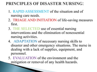 1. RAPID ASSESSMENT of the situation and of
nursing care needs.
2. TRIAGE AND INITIATION of life-saving measures
first.
3. THE SELECTED use of essential nursing
interventions and the elimination of nonessential
nursing activities.
4. ADAPTATION of necessary nursing skills to
disaster and other emergency situations. The nurse in
dealing with a lack of supplies, equipment, and
personnel.
5. EVALUATION of the environment and the
mitigation or removal of any health hazards.
 