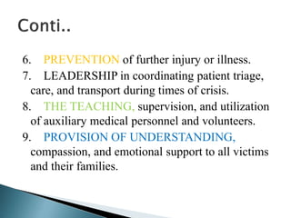 6. PREVENTION of further injury or illness.
7. LEADERSHIP in coordinating patient triage,
care, and transport during times of crisis.
8. THE TEACHING, supervision, and utilization
of auxiliary medical personnel and volunteers.
9. PROVISION OF UNDERSTANDING,
compassion, and emotional support to all victims
and their families.
 
