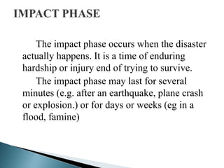 The impact phase occurs when the disaster
actually happens. It is a time of enduring
hardship or injury end of trying to survive.
The impact phase may last for several
minutes (e.g. after an earthquake, plane crash
or explosion.) or for days or weeks (eg in a
flood, famine)
 