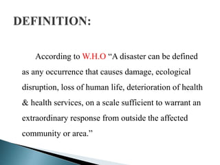 According to W.H.O “A disaster can be defined
as any occurrence that causes damage, ecological
disruption, loss of human life, deterioration of health
& health services, on a scale sufficient to warrant an
extraordinary response from outside the affected
community or area.”
 