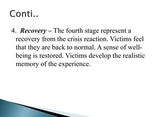 4. Recovery – The fourth stage represent a
recovery from the crisis reaction. Victims feel
that they are back to normal. A sense of well-
being is restored. Victims develop the realistic
memory of the experience.
 