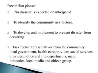  No disaster is expected or anticipated.
 To identify the community risk factors.
 To develop and implement to prevent disaster from
occurring.
 Task focus representatives from the community,
local government, health care provides, social services
provides, police and fire departments, major
industries, local media and citizen group.
 