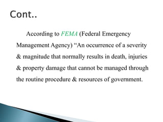 According to FEMA (Federal Emergency
Management Agency) “An occurrence of a severity
& magnitude that normally results in death, injuries
& property damage that cannot be managed through
the routine procedure & resources of government.
 