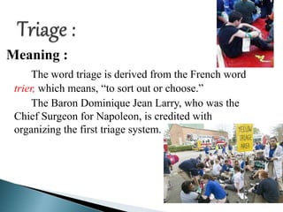 Meaning :
The word triage is derived from the French word
trier, which means, “to sort out or choose.”
The Baron Dominique Jean Larry, who was the
Chief Surgeon for Napoleon, is credited with
organizing the first triage system.
 