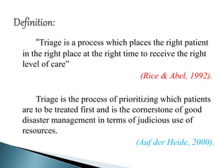 “Triage is a process which places the right patient
in the right place at the right time to receive the right
level of care”
(Rice & Abel, 1992).
Triage is the process of prioritizing which patients
are to be treated first and is the cornerstone of good
disaster management in terms of judicious use of
resources.
(Auf der Heide, 2000).
 