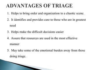 1. Helps to bring order and organization to a chaotic scene.
2. It identifies and provides care to those who are in greatest
need
3. Helps make the difficult decisions easier
4. Assure that resources are used in the most effective
manner
5. May take some of the emotional burden away from those
doing triage.
 