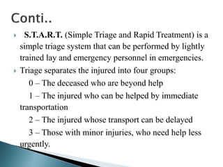  S.T.A.R.T. (Simple Triage and Rapid Treatment) is a
simple triage system that can be performed by lightly
trained lay and emergency personnel in emergencies.
 Triage separates the injured into four groups:
0 – The deceased who are beyond help
1 – The injured who can be helped by immediate
transportation
2 – The injured whose transport can be delayed
3 – Those with minor injuries, who need help less
urgently.
 