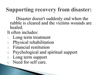 Disaster doesn't suddenly end when the
rubble is cleared and the victims wounds are
healed.
It often includes:
1. Long term treatment
2. Physical rehabilitation
3. Financial restitution
4. Psychological and spiritual support
5. Long term support
6. Need for self care.
 