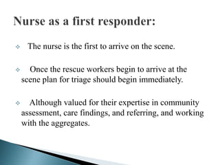  The nurse is the first to arrive on the scene.
 Once the rescue workers begin to arrive at the
scene plan for triage should begin immediately.
 Although valued for their expertise in community
assessment, care findings, and referring, and working
with the aggregates.
 