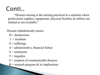 “Disaster nursing is the nursing practiced in a situation where
professional supplies, equipments, physical facilities & utilities are
limited or not available.”
Disaster alphabetically means:
D = destructions
I = incidents
S = sufferings
A = administrative, financial failure
S = sentiments
T = tragedies
E = eruption of communicable diseases
R = research program & its implications
 