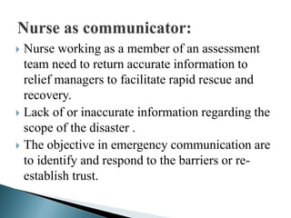  Nurse working as a member of an assessment
team need to return accurate information to
relief managers to facilitate rapid rescue and
recovery.
 Lack of or inaccurate information regarding the
scope of the disaster .
 The objective in emergency communication are
to identify and respond to the barriers or re-
establish trust.
 