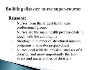 Reasons:
 Nurses form the largest health care
professional group.
 Nurses are the main health professionals in
touch with the community
 Shortage in number of structured nursing
programs in disaster preparedness
 Nurses deal with the physical stresses of a
disaster, and more importantly the fear,
stress and uncertainties of disasters
 