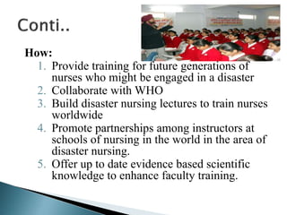 How:
1. Provide training for future generations of
nurses who might be engaged in a disaster
2. Collaborate with WHO
3. Build disaster nursing lectures to train nurses
worldwide
4. Promote partnerships among instructors at
schools of nursing in the world in the area of
disaster nursing.
5. Offer up to date evidence based scientific
knowledge to enhance faculty training.
 