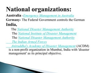 National organizations:
Australia -Emergency Management in Australia
Germany- The Federal Government controls the German
India,
The National Disaster Management Authority
The National Institute of Disaster Management
The National Disaster Management Authority
The Indian Armed Forces
Aniruddha's Academy of Disaster Management (ACDM)
is a non-profit organization in Mumbai, India with 'disaster
management' as its principal objective.
 
