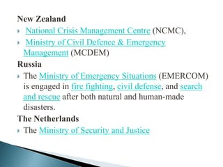 New Zealand
 National Crisis Management Centre (NCMC),
 Ministry of Civil Defence & Emergency
Management (MCDEM)
Russia
 The Ministry of Emergency Situations (EMERCOM)
is engaged in fire fighting, civil defense, and search
and rescue after both natural and human-made
disasters.
The Netherlands
 The Ministry of Security and Justice
 