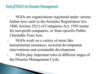  NGOs are organizations registered under various
Indian laws such as the Societies Registration Act,
1860, Section 25(1) of Companies Act, 1956 meant
for non-profit companies, or State-specific Public
Charitable Trust Acts.
 NGOs work on a variety of areas like
humanitarian assistance, sectorial development
interventions and sustainable development.
 NGOs play important roles in different stages of
the Disaster Management Cycle.
 