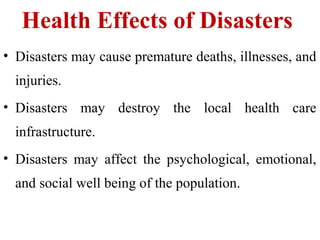 Health Effects of Disasters
• Disasters may cause premature deaths, illnesses, and
injuries.
• Disasters may destroy the local health care
infrastructure.
• Disasters may affect the psychological, emotional,
and social well being of the population.
 
