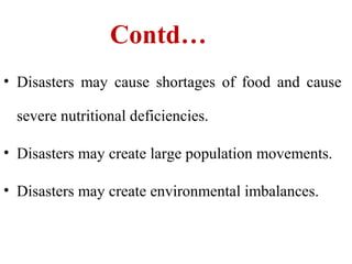 Contd…
• Disasters may cause shortages of food and cause
severe nutritional deficiencies.
• Disasters may create large population movements.
• Disasters may create environmental imbalances.
 