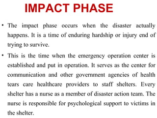 IMPACT PHASE
• The impact phase occurs when the disaster actually
happens. It is a time of enduring hardship or injury end of
trying to survive.
• This is the time when the emergency operation center is
established and put in operation. It serves as the center for
communication and other government agencies of health
tears care healthcare providers to staff shelters. Every
shelter has a nurse as a member of disaster action team. The
nurse is responsible for psychological support to victims in
the shelter.
 