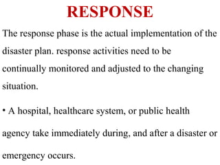 RESPONSE
The response phase is the actual implementation of the
disaster plan. response activities need to be
continually monitored and adjusted to the changing
situation.
• A hospital, healthcare system, or public health
agency take immediately during, and after a disaster or
emergency occurs.
 