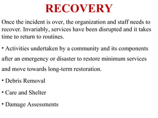 RECOVERY
Once the incident is over, the organization and staff needs to
recover. Invariably, services have been disrupted and it takes
time to return to routines.
• Activities undertaken by a community and its components
after an emergency or disaster to restore minimum services
and move towards long-term restoration.
• Debris Removal
• Care and Shelter
• Damage Assessments
 