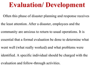 Evaluation/ Development
Often this phase of disaster planning and response receives
the least attention. After a disaster, employees and the
community are anxious to return to usual operations. It is
essential that a formal evaluation be done to determine what
went well (what really worked) and what problems were
identified. A specific individual should be charged with the
evaluation and follow-through activities.
 
