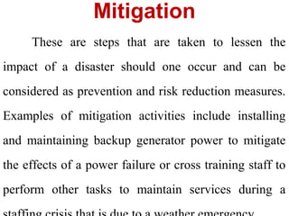 Mitigation
These are steps that are taken to lessen the
impact of a disaster should one occur and can be
considered as prevention and risk reduction measures.
Examples of mitigation activities include installing
and maintaining backup generator power to mitigate
the effects of a power failure or cross training staff to
perform other tasks to maintain services during a
 
