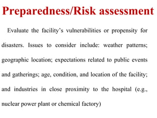 Preparedness/Risk assessment
Evaluate the facility’s vulnerabilities or propensity for
disasters. Issues to consider include: weather patterns;
geographic location; expectations related to public events
and gatherings; age, condition, and location of the facility;
and industries in close proximity to the hospital (e.g.,
nuclear power plant or chemical factory)
 