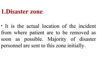 1.Disaster zone:
• It is the actual location of the incident
from where patient are to be removed as
soon as possible. Majority of disaster
personnel are sent to this zone initially.
 