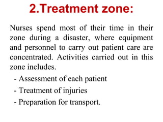 2.Treatment zone:
Nurses spend most of their time in their
zone during a disaster, where equipment
and personnel to carry out patient care are
concentrated. Activities carried out in this
zone includes.
- Assessment of each patient
- Treatment of injuries
- Preparation for transport.
 