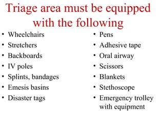 Triage area must be equipped
with the following
• Wheelchairs
• Stretchers
• Backboards
• IV poles
• Splints, bandages
• Emesis basins
• Disaster tags
• Pens
• Adhesive tape
• Oral airway
• Scissors
• Blankets
• Stethoscope
• Emergency trolley
with equipment
 
