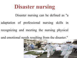 Disaster nursing
Disaster nursing can be defined as ''a
adaptation of professional nursing skills in
recognizing and meeting the nursing physical
and emotional needs resulting from the disaster.''
 