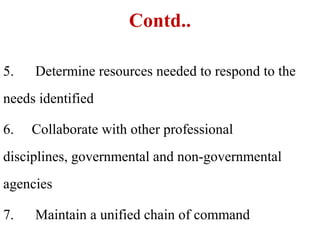 Contd..
5. Determine resources needed to respond to the
needs identified
6. Collaborate with other professional
disciplines, governmental and non-governmental
agencies
7. Maintain a unified chain of command
 