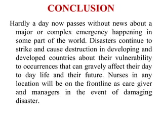 CONCLUSION
Hardly a day now passes without news about a
major or complex emergency happening in
some part of the world. Disasters continue to
strike and cause destruction in developing and
developed countries about their vulnerability
to occurrences that can gravely affect their day
to day life and their future. Nurses in any
location will be on the frontline as care giver
and managers in the event of damaging
disaster.
 