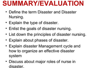 SUMMARY/EVALUATION
• Define the term Disaster and Disaster
Nursing.
• Explain the type of disaster.
• Enlist the goals of disaster nursing.
• List down the principles of disaster nursing.
• Explain about phases of disaster.
• Explain disaster Management cycle and
how to organize an effective disaster
system
• Discuss about major roles of nurse in
disaster.
 
