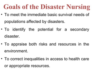 Goals of the Disaster Nursing
• To meet the immediate basic survival needs of
populations affected by disasters.
• To identify the potential for a secondary
disaster.
• To appraise both risks and resources in the
environment.
• To correct inequalities in access to health care
or appropriate resources.
 