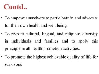 Contd..
• To empower survivors to participate in and advocate
for their own health and well being.
• To respect cultural, lingual, and religious diversity
in individuals and families and to apply this
principle in all health promotion activities.
• To promote the highest achievable quality of life for
survivors.
 
