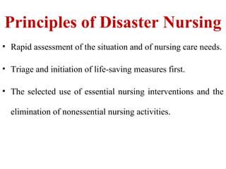Principles of Disaster Nursing
• Rapid assessment of the situation and of nursing care needs.
• Triage and initiation of life-saving measures first.
• The selected use of essential nursing interventions and the
elimination of nonessential nursing activities.
 
