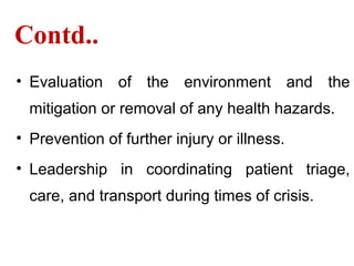 Contd..
• Evaluation of the environment and the
mitigation or removal of any health hazards.
• Prevention of further injury or illness.
• Leadership in coordinating patient triage,
care, and transport during times of crisis.
 