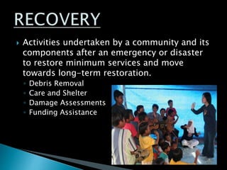  Activities undertaken by a community and its
components after an emergency or disaster
to restore minimum services and move
towards long-term restoration.
◦ Debris Removal
◦ Care and Shelter
◦ Damage Assessments
◦ Funding Assistance
 