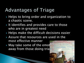  Helps to bring order and organization to
a chaotic scene.
 It identifies and provides care to those
who are in greatest need
 Helps make the difficult decisions easier
 Assure that resources are used in the
most effective manner
 May take some of the emotional burden
away from those doing triage
 