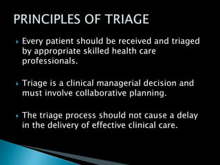  Every patient should be received and triaged
by appropriate skilled health care
professionals.
 Triage is a clinical managerial decision and
must involve collaborative planning.
 The triage process should not cause a delay
in the delivery of effective clinical care.
 