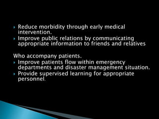  Reduce morbidity through early medical
intervention.
 Improve public relations by communicating
appropriate information to friends and relatives
Who accompany patients.
 Improve patients flow within emergency
departments and disaster management situation.
 Provide supervised learning for appropriate
personnel.
 